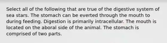 Select all of the following that are true of the digestive system of sea stars. <a href='https://www.questionai.com/knowledge/kLccSGjkt8-the-stomach' class='anchor-knowledge'>the stomach</a> can be everted through <a href='https://www.questionai.com/knowledge/krBoWYDU6j-the-mouth' class='anchor-knowledge'>the mouth</a> to during feeding. Digestion is primarily intracellular. The mouth is located on the aboral side of the animal. The stomach is comprised of two parts.