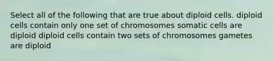 Select all of the following that are true about diploid cells. diploid cells contain only one set of chromosomes somatic cells are diploid diploid cells contain two sets of chromosomes gametes are diploid