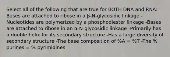 Select all of the following that are true for BOTH DNA and RNA: -Bases are attached to ribose in a β-N-glycosidic linkage -Nucleotides are polymerized by a phosphodiester linkage -Bases are attached to ribose in an α-N-glycosidic linkage -Primarily has a double helix for its secondary structure -Has a large diversity of secondary structure -The base composition of %A = %T -The % purines = % pyrimidines