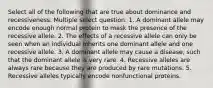 Select all of the following that are true about dominance and recessiveness. Multiple select question. 1. A dominant allele may encode enough normal protein to mask the presence of the recessive allele. 2. The effects of a recessive allele can only be seen when an individual inherits one dominant allele and one recessive allele. 3. A dominant allele may cause a disease, such that the dominant allele is very rare. 4. Recessive alleles are always rare because they are produced by rare mutations. 5. Recessive alleles typically encode nonfunctional proteins.