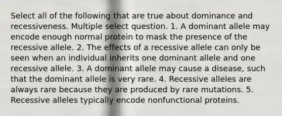 Select all of the following that are true about dominance and recessiveness. Multiple select question. 1. A dominant allele may encode enough normal protein to mask the presence of the recessive allele. 2. The effects of a recessive allele can only be seen when an individual inherits one dominant allele and one recessive allele. 3. A dominant allele may cause a disease, such that the dominant allele is very rare. 4. Recessive alleles are always rare because they are produced by rare mutations. 5. Recessive alleles typically encode nonfunctional proteins.