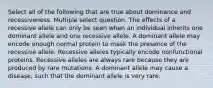 Select all of the following that are true about dominance and recessiveness. Multiple select question. The effects of a recessive allele can only be seen when an individual inherits one dominant allele and one recessive allele. A dominant allele may encode enough normal protein to mask the presence of the recessive allele. Recessive alleles typically encode nonfunctional proteins. Recessive alleles are always rare because they are produced by rare mutations. A dominant allele may cause a disease, such that the dominant allele is very rare.