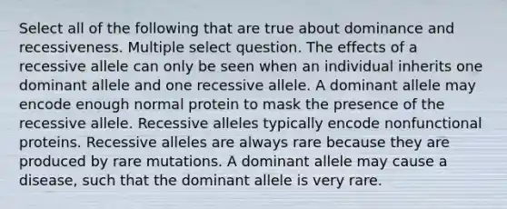 Select all of the following that are true about dominance and recessiveness. Multiple select question. The effects of a recessive allele can only be seen when an individual inherits one dominant allele and one recessive allele. A dominant allele may encode enough normal protein to mask the presence of the recessive allele. Recessive alleles typically encode nonfunctional proteins. Recessive alleles are always rare because they are produced by rare mutations. A dominant allele may cause a disease, such that the dominant allele is very rare.