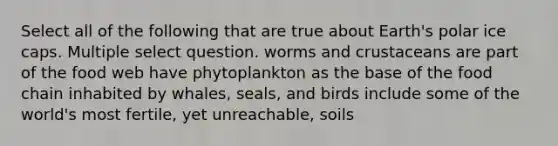 Select all of the following that are true about Earth's polar ice caps. Multiple select question. worms and crustaceans are part of the food web have phytoplankton as the base of the food chain inhabited by whales, seals, and birds include some of the world's most fertile, yet unreachable, soils