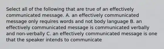 Select all of the following that are true of an effectively communicated message. A. an effectively communicated message only requires words and not body language B. an effectively communicated message is communicated verbally and non-verbally C. an effectively communicated message is one that the speaker intends to communicate