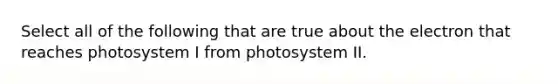 Select all of the following that are true about the electron that reaches photosystem I from photosystem II.