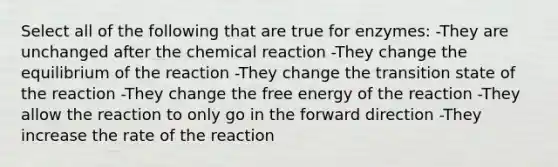 Select all of the following that are true for enzymes: -They are unchanged after the chemical reaction -They change the equilibrium of the reaction -They change the transition state of the reaction -They change the free energy of the reaction -They allow the reaction to only go in the forward direction -They increase the rate of the reaction