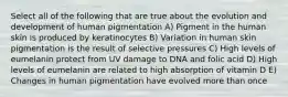 Select all of the following that are true about the evolution and development of human pigmentation A) Pigment in the human skin is produced by keratinocytes B) Variation in human skin pigmentation is the result of selective pressures C) High levels of eumelanin protect from UV damage to DNA and folic acid D) High levels of eumelanin are related to high absorption of vitamin D E) Changes in human pigmentation have evolved more than once