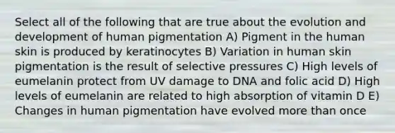 Select all of the following that are true about the evolution and development of human pigmentation A) Pigment in the human skin is produced by keratinocytes B) Variation in human skin pigmentation is the result of selective pressures C) High levels of eumelanin protect from UV damage to DNA and folic acid D) High levels of eumelanin are related to high absorption of vitamin D E) Changes in human pigmentation have evolved more than once