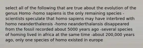 select all of the following that are true about the evolution of the genus Homo -<a href='https://www.questionai.com/knowledge/k9aqcXDhxN-homo-sapiens' class='anchor-knowledge'>homo sapiens</a> is the only remaining species -scientists speculate that homo sapiens may have interbred with homo neanderthalensis -homo neanderthalansis disappeared from the fossil recorded about 5000 years ago -several species of homing lived in africa at the same time -about 200,000 years ago, only one species of homo existed in europe