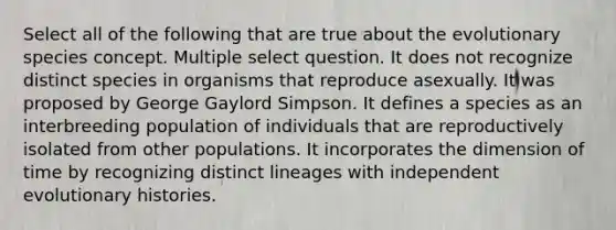 Select all of the following that are true about the evolutionary species concept. Multiple select question. It does not recognize distinct species in organisms that reproduce asexually. It was proposed by George Gaylord Simpson. It defines a species as an interbreeding population of individuals that are reproductively isolated from other populations. It incorporates the dimension of time by recognizing distinct lineages with independent evolutionary histories.