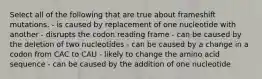 Select all of the following that are true about frameshift mutations. - is caused by replacement of one nucleotide with another - disrupts the codon reading frame - can be caused by the deletion of two nucleotides - can be caused by a change in a codon from CAC to CAU - likely to change the amino acid sequence - can be caused by the addition of one nucleotide