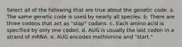 Select all of the following that are true about the genetic code. a. The same genetic code is used by nearly all species. b. There are three codons that act as "stop" codons. c. Each amino acid is specified by only one codon. d. AUG is usually the last codon in a strand of mRNA. e. AUG encodes methionine and "start."