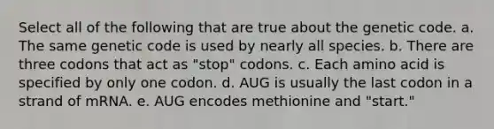 Select all of the following that are true about the genetic code. a. The same genetic code is used by nearly all species. b. There are three codons that act as "stop" codons. c. Each amino acid is specified by only one codon. d. AUG is usually the last codon in a strand of mRNA. e. AUG encodes methionine and "start."