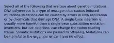 Select all of the following that are true about genetic mutations. DNA polymerase is a type of mutagen that causes induced mutations Mutations can be caused by errors in DNA replication or by chemicals that damage DNA. A single-base insertion is usually more harmful than a single-base substitution mutation. Insertions, but not deletions, can change the codon reading frame. Somatic mutations are passed to offspring. Mutations can be harmful to the organism or can have no effect.