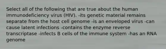 Select all of the following that are true about the human immunodeficiency virus (HIV). -its genetic material remains separate from the host cell genome -is an enveloped virus -can cause latent infections -contains the enzyme reverse transcriptase -infects B cells of the immune system -has an RNA genome