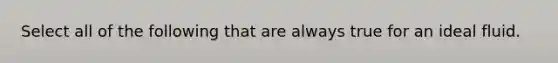 Select all of the following that are always true for an ideal fluid.