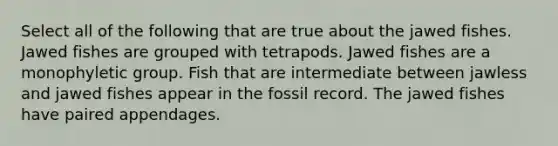 Select all of the following that are true about the jawed fishes. Jawed fishes are grouped with tetrapods. Jawed fishes are a monophyletic group. Fish that are intermediate between jawless and jawed fishes appear in the fossil record. The jawed fishes have paired appendages.