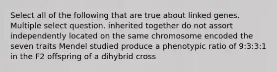 Select all of the following that are true about linked genes. Multiple select question. inherited together do not assort independently located on the same chromosome encoded the seven traits Mendel studied produce a phenotypic ratio of 9:3:3:1 in the F2 offspring of a dihybrid cross