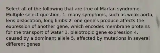 Select all of the following that are true of Marfan syndrome. Multiple select question. 1. many symptoms, such as weak aorta, lens dislocation, long limbs 2. one gene's produce affects the expression of another gene, which encodes membrane proteins for the transport of water 3. pleiotropic gene expression 4. caused by a dominant allele 5. affected by mutations in several different genes