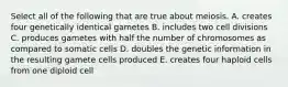 Select all of the following that are true about meiosis. A. creates four genetically identical gametes B. includes two cell divisions C. produces gametes with half the number of chromosomes as compared to somatic cells D. doubles the genetic information in the resulting gamete cells produced E. creates four haploid cells from one diploid cell