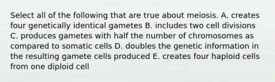 Select all of the following that are true about meiosis. A. creates four genetically identical gametes B. includes two <a href='https://www.questionai.com/knowledge/kjHVAH8Me4-cell-division' class='anchor-knowledge'>cell division</a>s C. produces gametes with half the number of chromosomes as compared to somatic cells D. doubles the genetic information in the resulting gamete cells produced E. creates four haploid cells from one diploid cell