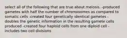 select all of the following that are true about meiosis. -produced gametes with half the number of chromosomes as compared to somatic cells -created four genetically identical gametes -doubles the genetic information in the resulting gamete cells produced -created four haploid cells from one diploid cell -includes two cell divisions