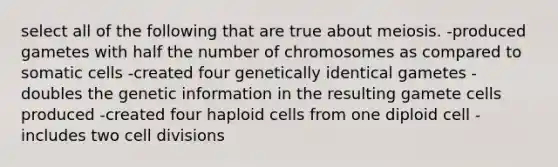 select all of the following that are true about meiosis. -produced gametes with half the number of chromosomes as compared to somatic cells -created four genetically identical gametes -doubles the genetic information in the resulting gamete cells produced -created four haploid cells from one diploid cell -includes two <a href='https://www.questionai.com/knowledge/kjHVAH8Me4-cell-division' class='anchor-knowledge'>cell division</a>s