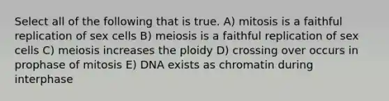 Select all of the following that is true. A) mitosis is a faithful replication of sex cells B) meiosis is a faithful replication of sex cells C) meiosis increases the ploidy D) crossing over occurs in prophase of mitosis E) DNA exists as chromatin during interphase