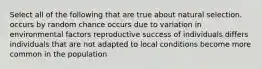 Select all of the following that are true about natural selection. occurs by random chance occurs due to variation in environmental factors reproductive success of individuals differs individuals that are not adapted to local conditions become more common in the population