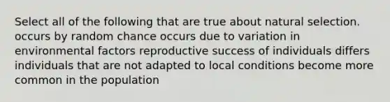 Select all of the following that are true about natural selection. occurs by random chance occurs due to variation in environmental factors reproductive success of individuals differs individuals that are not adapted to local conditions become more common in the population