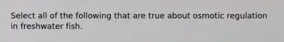 Select all of the following that are true about osmotic regulation in freshwater fish.