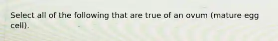 Select all of the following that are true of an ovum (mature egg cell).