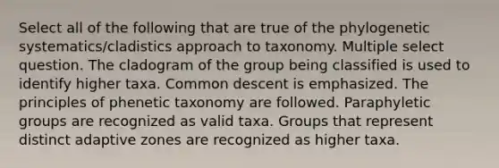 Select all of the following that are true of the phylogenetic systematics/cladistics approach to taxonomy. Multiple select question. The cladogram of the group being classified is used to identify higher taxa. Common descent is emphasized. The principles of phenetic taxonomy are followed. Paraphyletic groups are recognized as valid taxa. Groups that represent distinct adaptive zones are recognized as higher taxa.