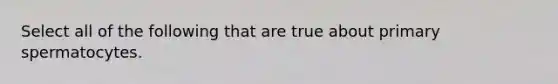 Select all of the following that are true about primary spermatocytes.