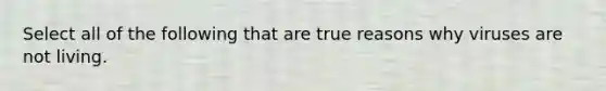 Select all of the following that are true reasons why viruses are not living.