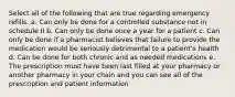 Select all of the following that are true regarding emergency refills. a. Can only be done for a controlled substance not in schedule II b. Can only be done once a year for a patient c. Can only be done if a pharmacist believes that failure to provide the medication would be seriously detrimental to a patient's health d. Can be done for both chronic and as needed medications e. The prescription must have been last filled at your pharmacy or another pharmacy in your chain and you can see all of the prescription and patient information