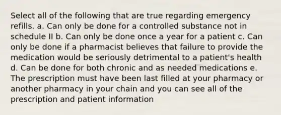 Select all of the following that are true regarding emergency refills. a. Can only be done for a controlled substance not in schedule II b. Can only be done once a year for a patient c. Can only be done if a pharmacist believes that failure to provide the medication would be seriously detrimental to a patient's health d. Can be done for both chronic and as needed medications e. The prescription must have been last filled at your pharmacy or another pharmacy in your chain and you can see all of the prescription and patient information