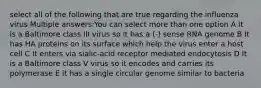 select all of the following that are true regarding the influenza virus Multiple answers:You can select more than one option A It is a Baltimore class III virus so it has a (-) sense RNA genome B It has HA proteins on its surface which help the virus enter a host cell C It enters via sialic-acid receptor mediated endocytosis D It is a Baltimore class V virus so it encodes and carries its polymerase E it has a single circular genome similar to bacteria