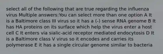 select all of the following that are true regarding the influenza virus Multiple answers:You can select <a href='https://www.questionai.com/knowledge/keWHlEPx42-more-than' class='anchor-knowledge'>more than</a> one option A It is a Baltimore class III virus so it has a (-) sense RNA genome B It has HA proteins on its surface which help the virus enter a host cell C It enters via sialic-acid receptor mediated endocytosis D It is a Baltimore class V virus so it encodes and carries its polymerase E it has a single circular genome similar to bacteria