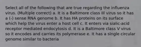 Select all of the following that are true regarding the influenza virus. (Multiple correct) a. It is a Baltimore class IIl virus so it has a (-) sense RNA genome b. It has HA proteins on its surface which help the virus enter a host cell c. It enters via sialic-acid receptor mediated endocytosis d. It is a Baltimore class V virus so it encodes and carries its polymerase e. It has a single circular genome similar to bacteria