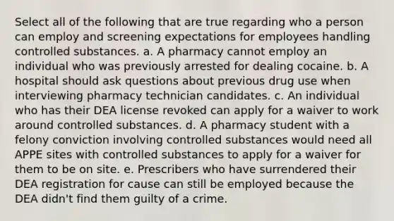 Select all of the following that are true regarding who a person can employ and screening expectations for employees handling controlled substances. a. A pharmacy cannot employ an individual who was previously arrested for dealing cocaine. b. A hospital should ask questions about previous drug use when interviewing pharmacy technician candidates. c. An individual who has their DEA license revoked can apply for a waiver to work around controlled substances. d. A pharmacy student with a felony conviction involving controlled substances would need all APPE sites with controlled substances to apply for a waiver for them to be on site. e. Prescribers who have surrendered their DEA registration for cause can still be employed because the DEA didn't find them guilty of a crime.