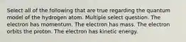 Select all of the following that are true regarding the quantum model of the hydrogen atom. Multiple select question. The electron has momentum. The electron has mass. The electron orbits the proton. The electron has kinetic energy.