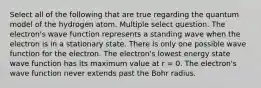 Select all of the following that are true regarding the quantum model of the hydrogen atom. Multiple select question. The electron's wave function represents a standing wave when the electron is in a stationary state. There is only one possible wave function for the electron. The electron's lowest energy state wave function has its maximum value at r = 0. The electron's wave function never extends past the Bohr radius.