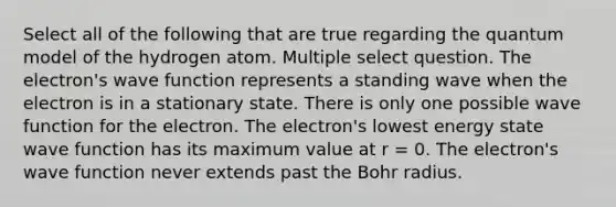 Select all of the following that are true regarding the quantum model of the hydrogen atom. Multiple select question. The electron's wave function represents a standing wave when the electron is in a stationary state. There is only one possible wave function for the electron. The electron's lowest energy state wave function has its maximum value at r = 0. The electron's wave function never extends past the Bohr radius.