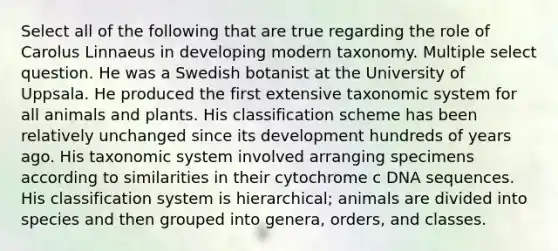 Select all of the following that are true regarding the role of Carolus Linnaeus in developing modern taxonomy. Multiple select question. He was a Swedish botanist at the University of Uppsala. He produced the first extensive taxonomic system for all animals and plants. His classification scheme has been relatively unchanged since its development hundreds of years ago. His taxonomic system involved arranging specimens according to similarities in their cytochrome c DNA sequences. His classification system is hierarchical; animals are divided into species and then grouped into genera, orders, and classes.