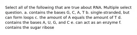 Select all of the following that are true about RNA. Multiple select question. a. contains the bases G, C, A, T b. single-stranded, but can form loops c. the amount of A equals the amount of T d. contains the bases A, U, G, and C e. can act as an enzyme f. contains the sugar ribose