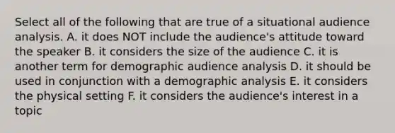 Select all of the following that are true of a situational audience analysis. A. it does NOT include the audience's attitude toward the speaker B. it considers the size of the audience C. it is another term for demographic audience analysis D. it should be used in conjunction with a demographic analysis E. it considers the physical setting F. it considers the audience's interest in a topic