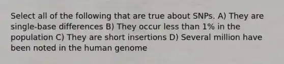 Select all of the following that are true about SNPs. A) They are single-base differences B) They occur less than 1% in the population C) They are short insertions D) Several million have been noted in the human genome