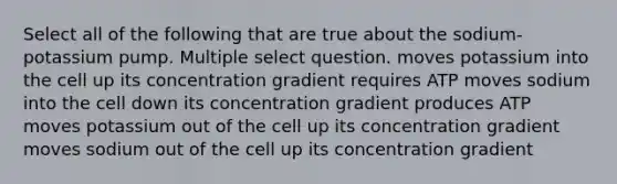 Select all of the following that are true about the sodium-potassium pump. Multiple select question. moves potassium into the cell up its concentration gradient requires ATP moves sodium into the cell down its concentration gradient produces ATP moves potassium out of the cell up its concentration gradient moves sodium out of the cell up its concentration gradient